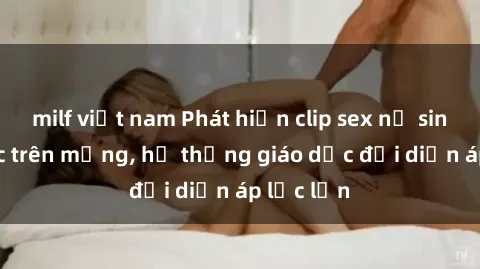 milf việt nam Phát hiện clip sex nữ sinh gây sốc trên mạng, hệ thống giáo dục đối diện áp lực lớn