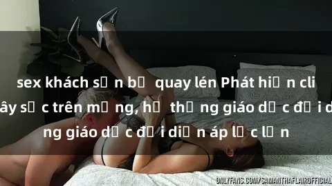 sex khách sạn bị quay lén Phát hiện clip sex nữ sinh gây sốc trên mạng, hệ thống giáo dục đối diện áp lực lớn