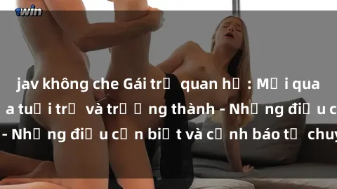 jav không che Gái trẻ quan hệ: Mối quan hệ khác biệt giữa tuổi trẻ và trưởng thành - Những điều cần biết và cảnh báo từ chuyên gia