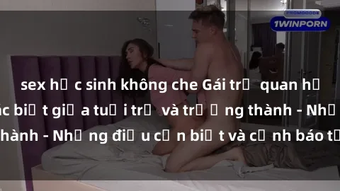 sex học sinh không che Gái trẻ quan hệ: Mối quan hệ khác biệt giữa tuổi trẻ và trưởng thành - Những điều cần biết và cảnh báo từ chuyên gia