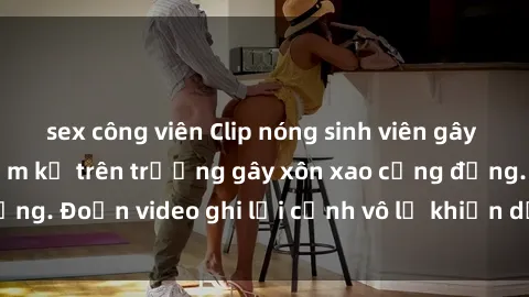 sex công viên Clip nóng sinh viên gây sốc: Hành động cấm kỵ trên trường gây xôn xao cộng đồng. Đoạn video ghi lại cảnh vô lễ khiến dư luận bức xúc.