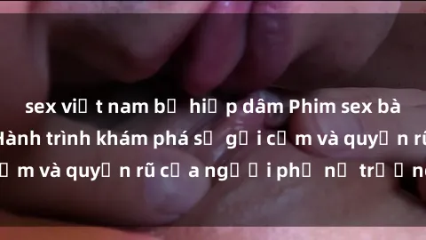 sex việt nam bị hiếp dâm Phim sex bà mẹ nóng bỏng: Hành trình khám phá sự gợi cảm và quyến rũ của người phụ nữ trưởng thành.