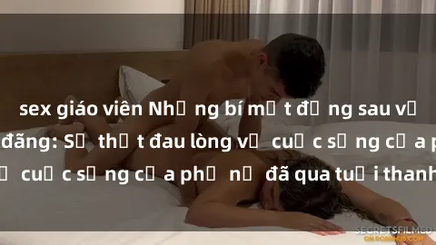 sex giáo viên Những bí mật đằng sau vẻ ngoài gái già dâm đãng: Sự thật đau lòng về cuộc sống của phụ nữ đã qua tuổi thanh xuân