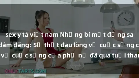 sex y tá việt nam Những bí mật đằng sau vẻ ngoài gái già dâm đãng: Sự thật đau lòng về cuộc sống của phụ nữ đã qua tuổi thanh xuân