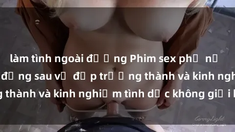 làm tình ngoài đường Phim sex phụ nữ lớn tuổi: Sức hút đằng sau vẻ đẹp trưởng thành và kinh nghiệm tình dục không giới hạn