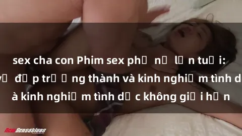 sex cha con Phim sex phụ nữ lớn tuổi: Sức hút đằng sau vẻ đẹp trưởng thành và kinh nghiệm tình dục không giới hạn