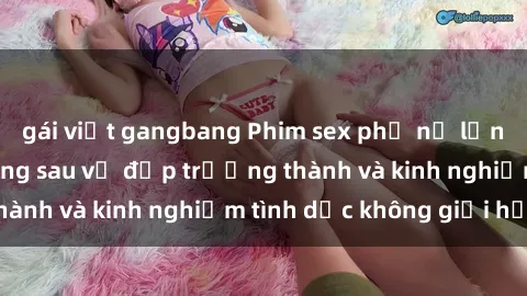 gái việt gangbang Phim sex phụ nữ lớn tuổi: Sức hút đằng sau vẻ đẹp trưởng thành và kinh nghiệm tình dục không giới hạn