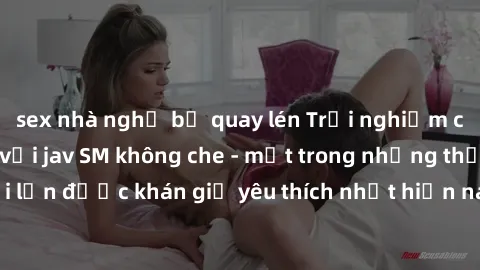 sex nhà nghỉ bị quay lén Trải nghiệm cảm xúc thăng hoa với jav SM không che - một trong những thể loại phim người lớn được khán giả yêu thích nhất hiện nay. Đảm bảo đem lại sự hấp dẫn, kích thích tối 