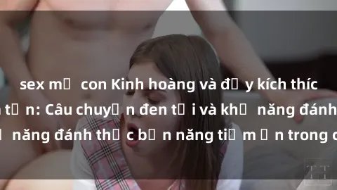 sex mẹ con Kinh hoàng và đầy kích thích với phim sex tra tấn: Câu chuyện đen tối và khả năng đánh thức bản năng tiềm ẩn trong con người