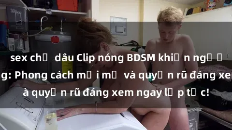 sex chị dâu Clip nóng BDSM khiến người xem phát cuồng: Phong cách mới mẻ và quyến rũ đáng xem ngay lập tức!