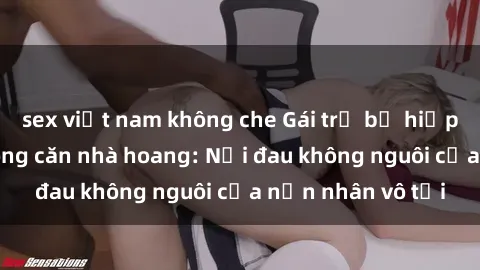 sex việt nam không che Gái trẻ bị hiếp dâm bạo lực trong căn nhà hoang: Nỗi đau không nguôi của nạn nhân vô tội