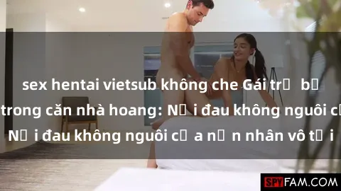 sex hentai vietsub không che Gái trẻ bị hiếp dâm bạo lực trong căn nhà hoang: Nỗi đau không nguôi của nạn nhân vô tội