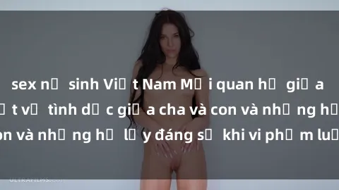 sex nữ sinh Việt Nam Mối quan hệ giữa cha và con: Sự thật về tình dục giữa cha và con và những hệ lụy đáng sợ khi vi phạm luật pháp.