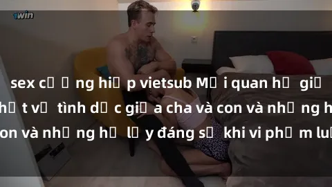 sex cưỡng hiếp vietsub Mối quan hệ giữa cha và con: Sự thật về tình dục giữa cha và con và những hệ lụy đáng sợ khi vi phạm luật pháp.
