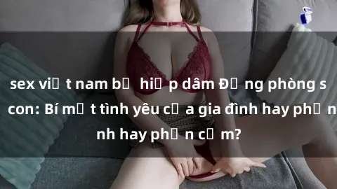 sex việt nam bị hiếp dâm Động phòng sex mẹ con: Bí mật tình yêu của gia đình hay phản cảm?