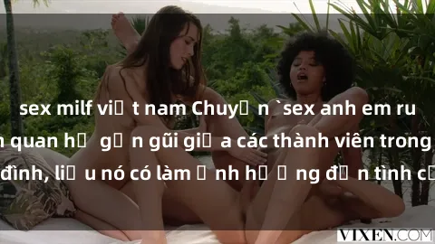 sex milf việt nam Chuyện `sex anh em ruột` - Đề cập đến quan hệ gần gũi giữa các thành viên trong gia đình, liệu nó có làm ảnh hưởng đến tình cảm gia đình hay không?
