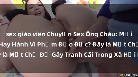 sex giáo viên Chuyện Sex Ông Cháu: Mối Quan Hệ Gia Đình Hay Hành Vi Phạm Đạo Đức? Đây là Một Chủ Đề Gây Tranh Cãi Trong Xã Hội Hiện Nay.