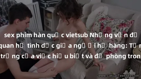 sex phim hàn quốc vietsub Những vấn đề đáng quan tâm về quan hệ tình dục giữa người họ hàng: Tầm quan trọng của việc hiểu biết và đề phòng trong việc tiếp xúc trong gia đình.