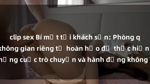 clip sex Bí mật tại khách sạn: Phòng quay lén khép kín, không gian riêng tư hoàn hảo để thực hiện những cuộc trò chuyện và hành động không bị người khác phát hiện.