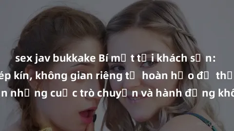 sex jav bukkake Bí mật tại khách sạn: Phòng quay lén khép kín, không gian riêng tư hoàn hảo để thực hiện những cuộc trò chuyện và hành động không bị người khác phát hiện.