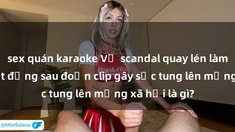 sex quán karaoke Vụ scandal quay lén làm tình: Sự thật đằng sau đoạn clip gây sốc tung lên mạng xã hội là gì?