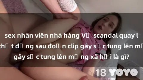 sex nhân viên nhà hàng Vụ scandal quay lén làm tình: Sự thật đằng sau đoạn clip gây sốc tung lên mạng xã hội là gì?