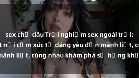 sex chị dâu Trải nghiệm sex ngoài trời: Khi thiên nhiên kết nối cảm xúc từ đáng yêu đến mãnh liệt, cùng nhau khám phá sự hứng khởi và thú vị.