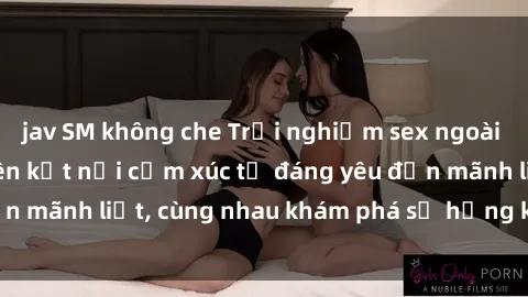 jav SM không che Trải nghiệm sex ngoài trời: Khi thiên nhiên kết nối cảm xúc từ đáng yêu đến mãnh liệt, cùng nhau khám phá sự hứng khởi và thú vị.