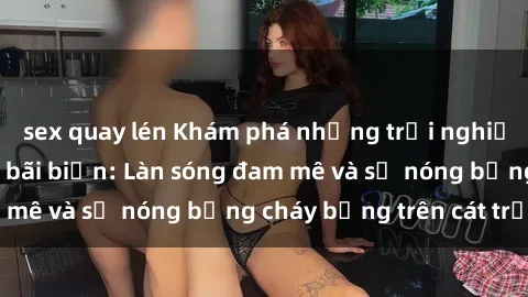 sex quay lén Khám phá những trải nghiệm độc đáo tại sex bãi biển: Làn sóng đam mê và sự nóng bỏng cháy bỏng trên cát trắng