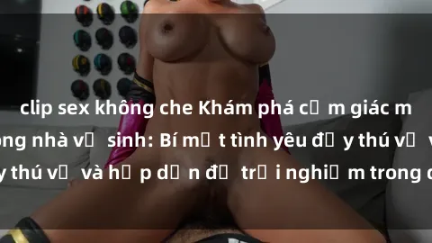 clip sex không che Khám phá cảm giác mới mẻ với sex trong nhà vệ sinh: Bí mật tình yêu đầy thú vị và hấp dẫn để trải nghiệm trong đêm hôm nay!