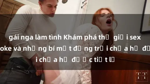 gái nga làm tình Khám phá thế giới sex quán karaoke và những bí mật động trời chưa hề được tiết lộ