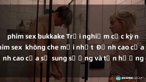 phim sex bukkake Trải nghiệm cực kỳ nóng bỏng trong phim sex  không che mới nhất  Đỉnh cao của sự sung sướng và tận hưởng chân thật