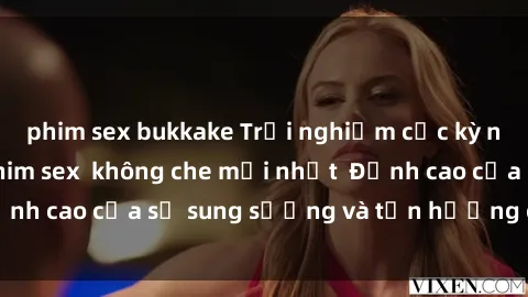 phim sex bukkake Trải nghiệm cực kỳ nóng bỏng trong phim sex  không che mới nhất  Đỉnh cao của sự sung sướng và tận hưởng chân thật