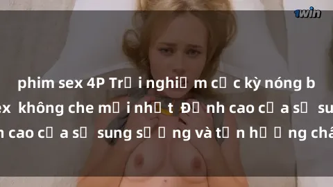 phim sex 4P Trải nghiệm cực kỳ nóng bỏng trong phim sex  không che mới nhất  Đỉnh cao của sự sung sướng và tận hưởng chân thật