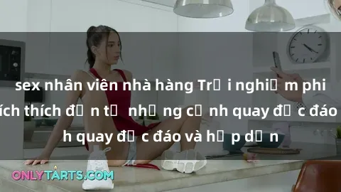 sex nhân viên nhà hàng Trải nghiệm phim sex : Sự kích thích đến từ những cảnh quay độc đáo và hấp dẫn