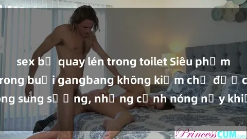 sex bị quay lén trong toilet Siêu phẩm gái Việt tham gia trong buổi gangbang không kiềm chế được lòng sung sướng, những cảnh nóng nảy khiến ai cũng phải mãn nhãn