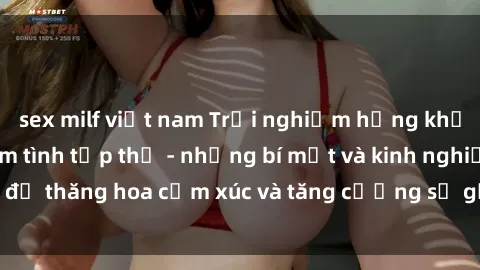 sex milf việt nam Trải nghiệm hứng khởi cùng với việc làm tình tập thể - những bí mật và kinh nghiệm để thăng hoa cảm xúc và tăng cường sự gắn kết trong mối quan hệ