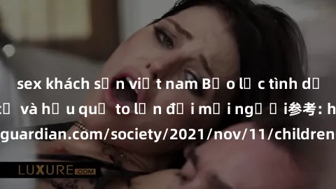 sex khách sạn việt nam Bạo lực tình dục trong nhóm: nguy cơ và hậu quả to lớn đối mọi người参考: https://www.theguardian.com/society/2021/nov/11/children-as-young-as-four-are-being-sexually-abused-by-gr
