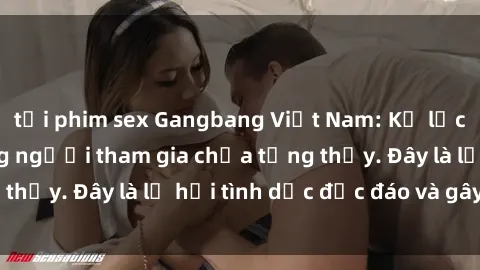 tải phim sex Gangbang Việt Nam: Kỷ lục mới với số lượng người tham gia chưa từng thấy. Đây là lễ hội tình dục độc đáo và gây sốc.