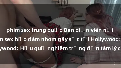 phim sex trung quốc Dàn diễn viên nổi tiếng tham gia phim sex bạo dâm nhóm gây sốc tại Hollywood: Hậu quả nghiêm trọng đến tâm lý của các nghệ sĩ