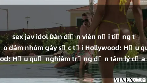 sex jav idol Dàn diễn viên nổi tiếng tham gia phim sex bạo dâm nhóm gây sốc tại Hollywood: Hậu quả nghiêm trọng đến tâm lý của các nghệ sĩ
