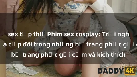 sex tập thể Phim sex cosplay: Trải nghiệm tuyệt vời của cặp đôi trong những bộ trang phục gợi cảm và kích thích