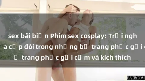 sex bãi biển Phim sex cosplay: Trải nghiệm tuyệt vời của cặp đôi trong những bộ trang phục gợi cảm và kích thích