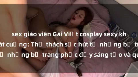 sex giáo viên Gái Việt cosplay sexy khiến fan hâm mộ phát cuồng: Thử thách sức hút từ những bộ trang phục đầy sáng tạo và quyến rũ!