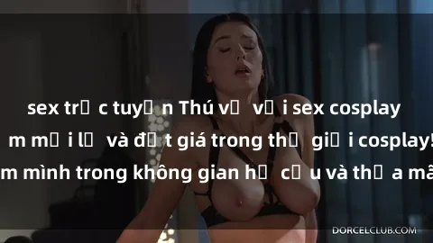 sex trực tuyến Thú vị với sex cosplay anime: Trải nghiệm mới lạ và đắt giá trong thế giới cosplay! Đắm mình trong không gian hư cấu và thỏa mãn niềm đam mê của bạn!
