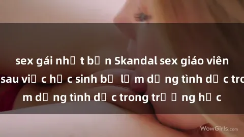 sex gái nhật bản Skandal sex giáo viên: Sự thật đằng sau việc học sinh bị lạm dụng tình dục trong trường học
