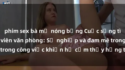 phim sex bà mẹ nóng bỏng Cuộc sống tình dục của nhân viên văn phòng: Sự nghiệp và đam mê trong công việc khiến họ cảm thấy hứng thú với tình dục?