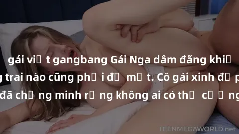 gái việt gangbang Gái Nga dâm đãng khiến tim bất cứ chàng trai nào cũng phải đỏ mặt. Cô gái xinh đẹp này đã chứng minh rằng không ai có thể cưỡng lại khi cô làm tình đắm say.