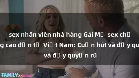 sex nhân viên nhà hàng Gái Mỹ sex chất lượng cao đến từ Việt Nam: Cuốn hút và đầy quyến rũ