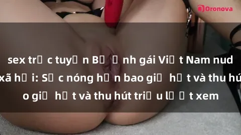 sex trực tuyến Bộ ảnh gái Việt Nam nude gây sốt mạng xã hội: Sắc nóng hơn bao giờ hết và thu hút triệu lượt xem